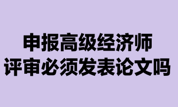 申報(bào)高級經(jīng)濟(jì)師評審必須發(fā)表論文嗎