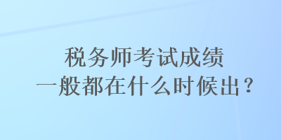 稅務(wù)師考試成績一般都在什么時候出？