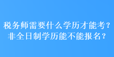 稅務(wù)師需要什么學(xué)歷才能考？非全日制學(xué)歷能不能報名？