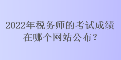 2022年稅務(wù)師的考試成績在哪個網(wǎng)站公布？