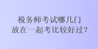 稅務(wù)師考試哪幾門放在一起考比較好過？