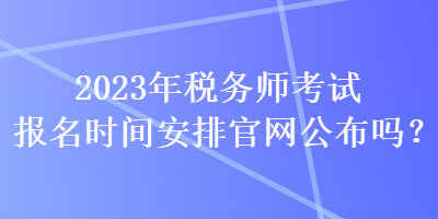 2023年稅務(wù)師考試報名時間安排官網(wǎng)公布嗎？