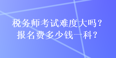 稅務(wù)師考試難度大嗎？報(bào)名費(fèi)多少錢(qián)一科？