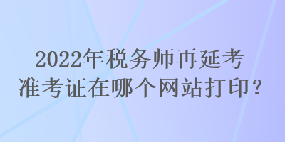 2022年稅務(wù)師再延考準(zhǔn)考證在哪個網(wǎng)站打??？