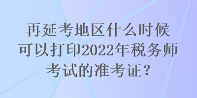 再延考地區(qū)什么時(shí)候可以打印2022年稅務(wù)師考試的準(zhǔn)考證？