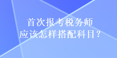 首次報考稅務(wù)師應(yīng)該怎樣搭配科目？