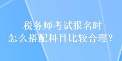 稅務(wù)師考試報(bào)名時(shí)怎么搭配科目比較合理？