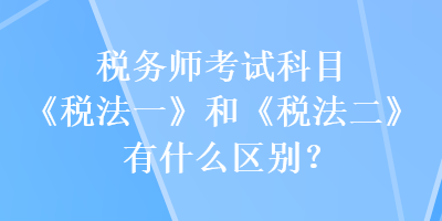 稅務(wù)師考試科目《稅法一》和《稅法二》有什么區(qū)別？