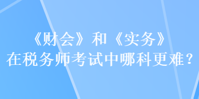 《財會》和《實務》在稅務師考試中哪科更難？