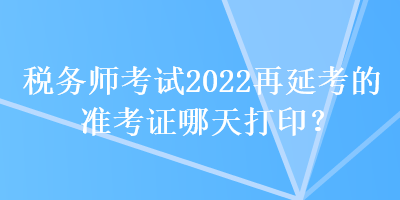 稅務(wù)師考試2022再延考的準(zhǔn)考證哪天打印？