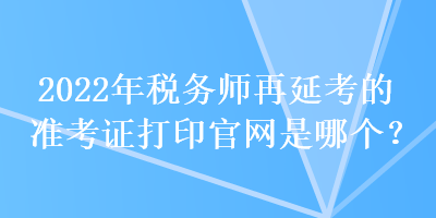 2022年稅務(wù)師再延考的準(zhǔn)考證打印官網(wǎng)是哪個(gè)？