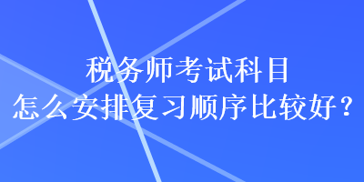 稅務(wù)師考試科目怎么安排復(fù)習(xí)順序比較好？