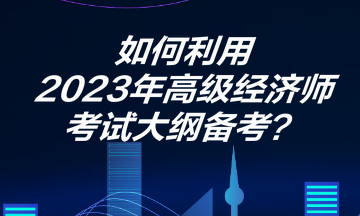 如何利用2023年高級經(jīng)濟師考試大綱備考？