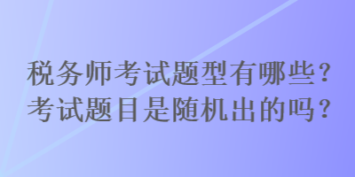 稅務師考試題型有哪些？考試題目是隨機出的嗎？