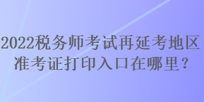 2022稅務(wù)師考試再延考地區(qū)準(zhǔn)考證打印入口在哪里？