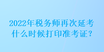 2022年稅務(wù)師再次延考什么時候打印準(zhǔn)考證？