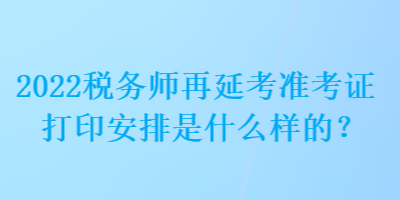 2022稅務(wù)師再延考準(zhǔn)考證打印安排是什么樣的？