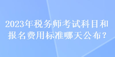 2023年稅務(wù)師考試科目和報名費用標(biāo)準(zhǔn)哪天公布？