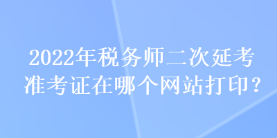 2022年稅務(wù)師二次延考準(zhǔn)考證在哪個(gè)網(wǎng)站打印？