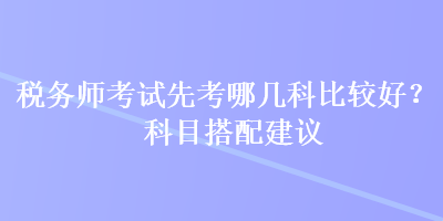 稅務(wù)師考試先考哪幾科比較好？科目搭配建議