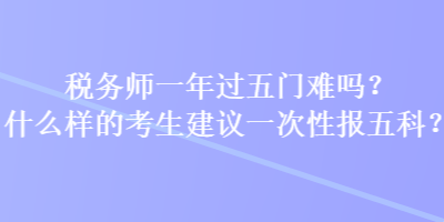 稅務(wù)師一年過五門難嗎？什么樣的考生建議一次性報五科？