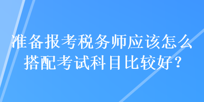 準(zhǔn)備報(bào)考稅務(wù)師應(yīng)該怎么搭配考試科目比較好？