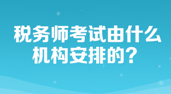 稅務(wù)師考試由什么機構(gòu)安排的？