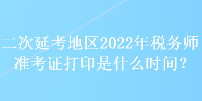 二次延考地區(qū)2022年稅務(wù)師準(zhǔn)考證打印是什么時間？