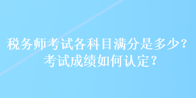 稅務(wù)師考試各科目滿分是多少？考試成績?nèi)绾握J(rèn)定？