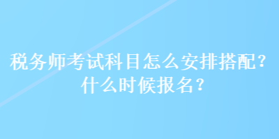 稅務(wù)師考試科目怎么安排搭配？什么時(shí)候報(bào)名？