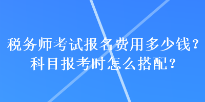 稅務(wù)師考試報(bào)名費(fèi)用多少錢？科目報(bào)考時(shí)怎么搭配？