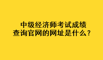 中級(jí)經(jīng)濟(jì)師考試成績(jī)查詢官網(wǎng)的網(wǎng)址是什么？