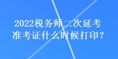 2022稅務(wù)師二次延考準(zhǔn)考證什么時候打印？