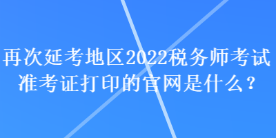 再次延考地區(qū)2022稅務(wù)師考試準(zhǔn)考證打印的官網(wǎng)是什么？