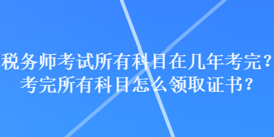 稅務師考試所有科目在幾年考完？考完所有科目怎么領取證書？