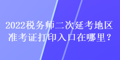 2022稅務(wù)師二次延考地區(qū)準(zhǔn)考證打印入口在哪里？