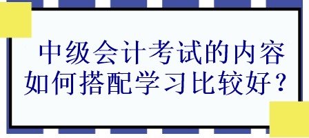 中級會計考試的內(nèi)容如何搭配學(xué)習(xí)比較好？