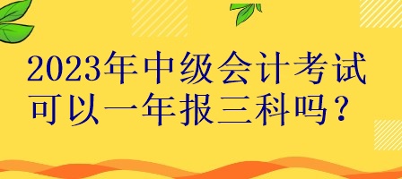 2023年中級會(huì)計(jì)考試可以一年報(bào)三科嗎？