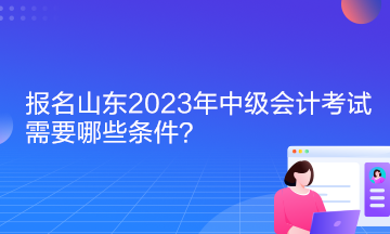 報(bào)名山東2023年中級會計(jì)考試需要哪些條件？