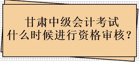 甘肅中級(jí)會(huì)計(jì)考試什么時(shí)候進(jìn)行資格審核？