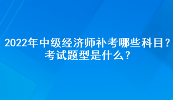 2022年中級經(jīng)濟師補考哪些科目？考試題型是什么？