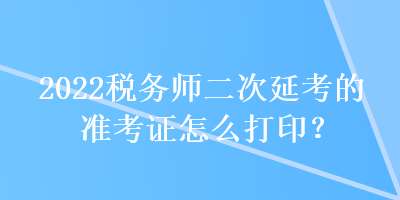 2022稅務(wù)師二次延考的準(zhǔn)考證怎么打印？