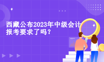 西藏公布2023年中級會計報考要求了嗎？