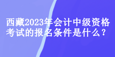 西藏2023年會計中級資格考試的報名條件是什么？