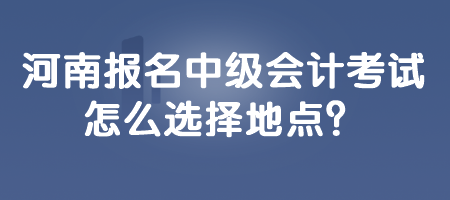 河南報(bào)名中級(jí)會(huì)計(jì)考試怎么選擇地點(diǎn)？