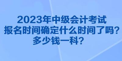 2023年中級(jí)會(huì)計(jì)考試報(bào)名時(shí)間確定什么時(shí)間了嗎？多少錢一科？