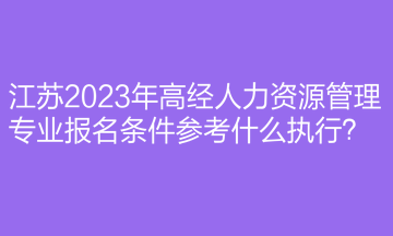 江蘇2023年高經(jīng)人力資源管理專業(yè)報名條件參考什么執(zhí)行？