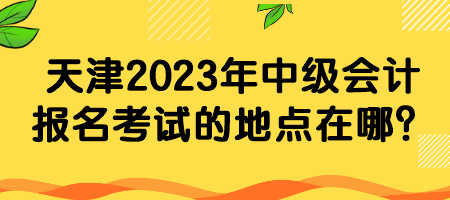 天津2023年中級會計報名考試的地點在哪？