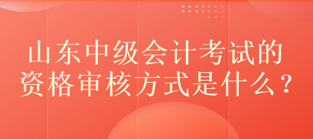 山東中級會計考試的資格審核方式是什么？