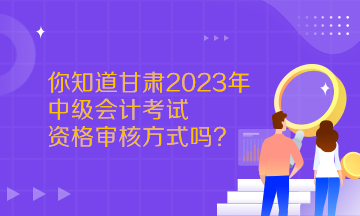  你知道甘肅2023年中級會(huì)計(jì)考試資格審核方式嗎？